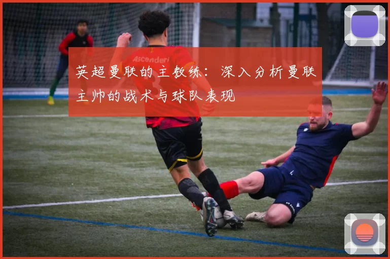 英超曼联的主教练：深入分析曼联主帅的战术与球队表现