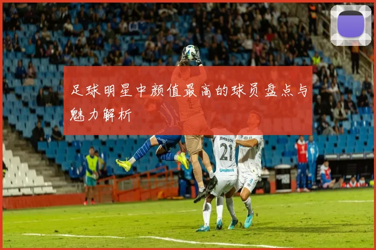 足球明星中颜值最高的球员盘点与魅力解析