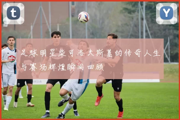 足球明星柴可洛夫斯基的传奇人生与赛场辉煌瞬间回顾