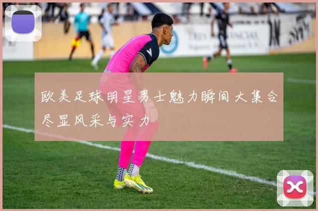 欧美足球明星男士魅力瞬间大集合尽显风采与实力