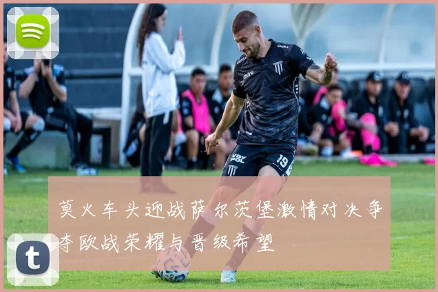 莫火车头迎战萨尔茨堡激情对决争夺欧战荣耀与晋级希望