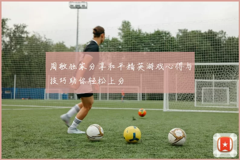 周敏独家分享和平精英游戏心得与技巧助你轻松上分