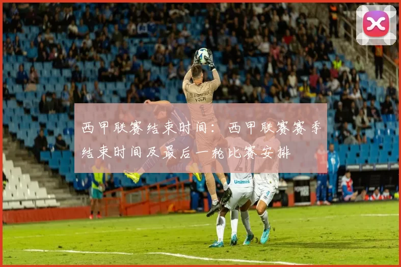 西甲联赛结束时间：西甲联赛赛季结束时间及最后一轮比赛安排