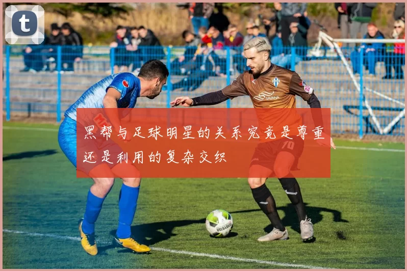 黑帮与足球明星的关系究竟是尊重还是利用的复杂交织