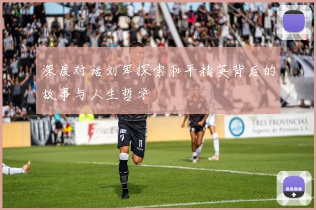 深度对话刘军探索和平精英背后的故事与人生哲学