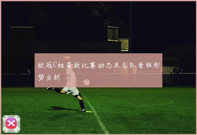 欧冠C组最新比赛动态及各队晋级形势分析
