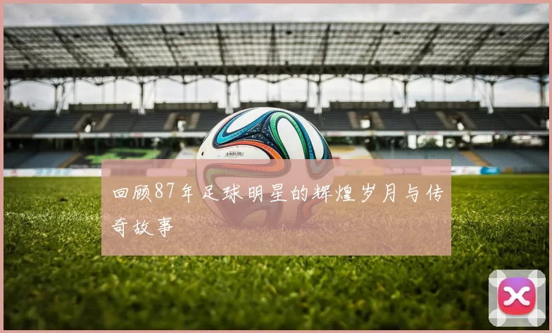 回顾87年足球明星的辉煌岁月与传奇故事