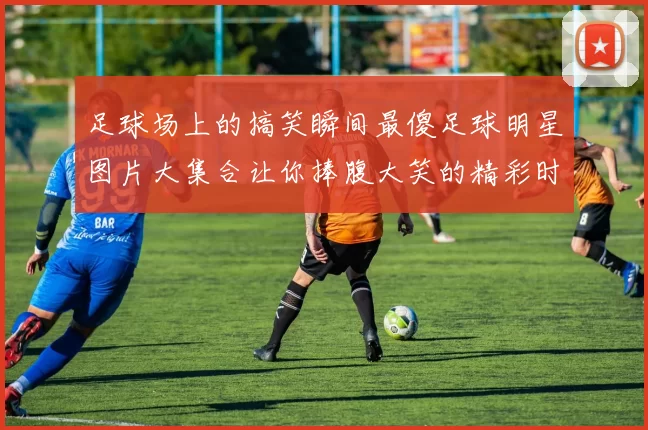 足球场上的搞笑瞬间最傻足球明星图片大集合让你捧腹大笑的精彩时刻