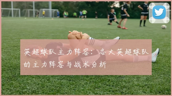 英超球队主力阵容：各大英超球队的主力阵容与战术分析