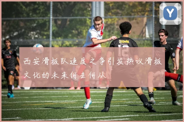 西安滑板队速度之争引发热议滑板文化的未来何去何从