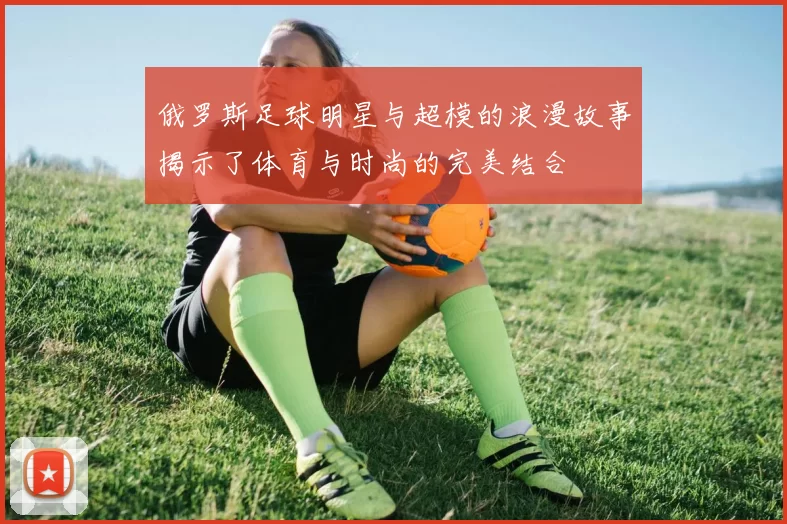 俄罗斯足球明星与超模的浪漫故事揭示了体育与时尚的完美结合