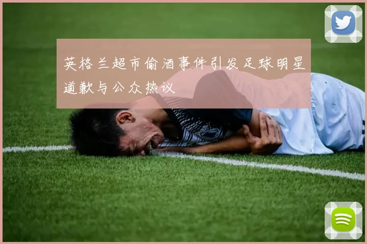 英格兰超市偷酒事件引发足球明星道歉与公众热议