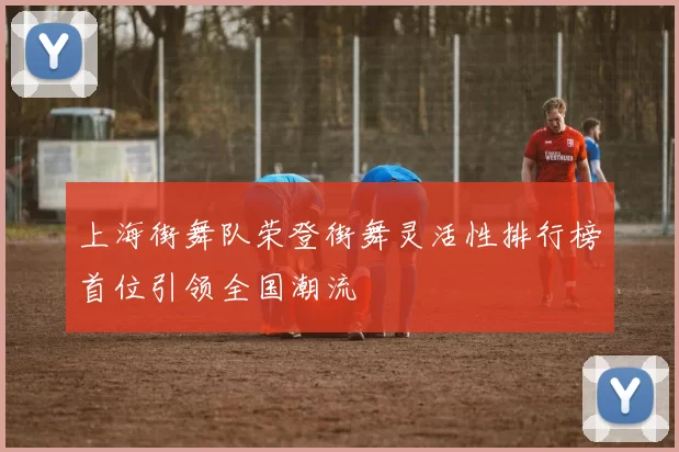 上海街舞队荣登街舞灵活性排行榜首位引领全国潮流