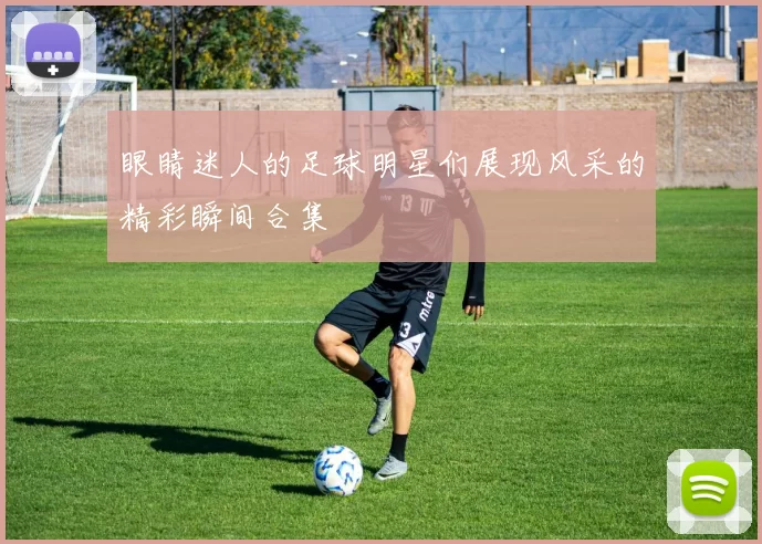 眼睛迷人的足球明星们展现风采的精彩瞬间合集