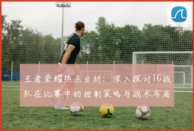 王者荣耀热点分析：深入探讨IG战队在比赛中的控制策略与战术布局
