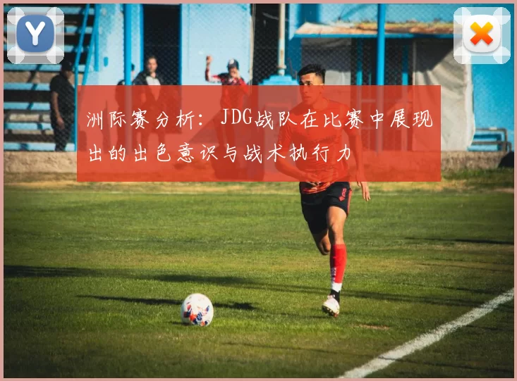 洲际赛分析：JDG战队在比赛中展现出的出色意识与战术执行力