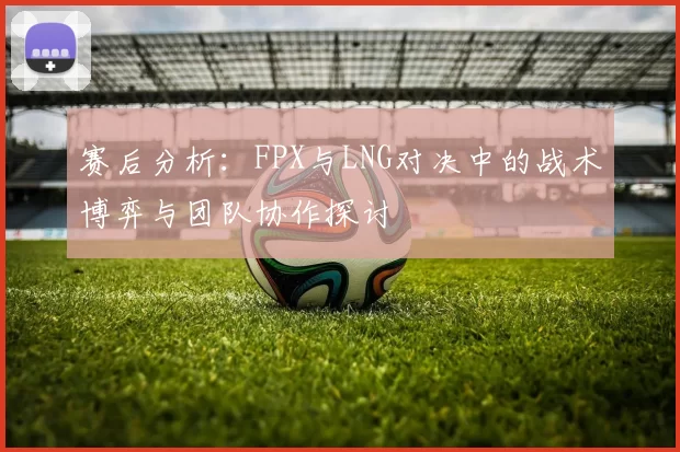 赛后分析：FPX与LNG对决中的战术博弈与团队协作探讨