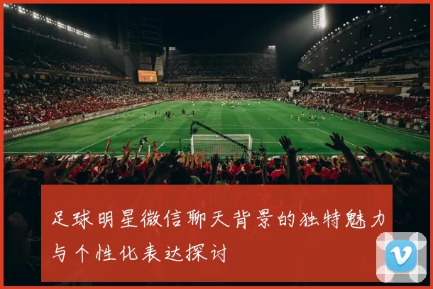 足球明星微信聊天背景的独特魅力与个性化表达探讨