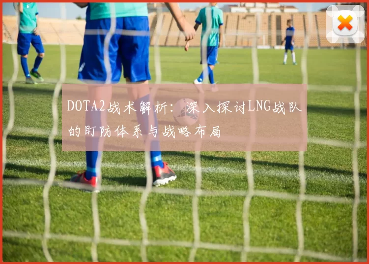 DOTA2战术解析：深入探讨LNG战队的盯防体系与战略布局