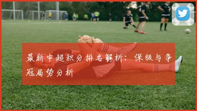 最新中超积分排名解析：保级与争冠局势分析