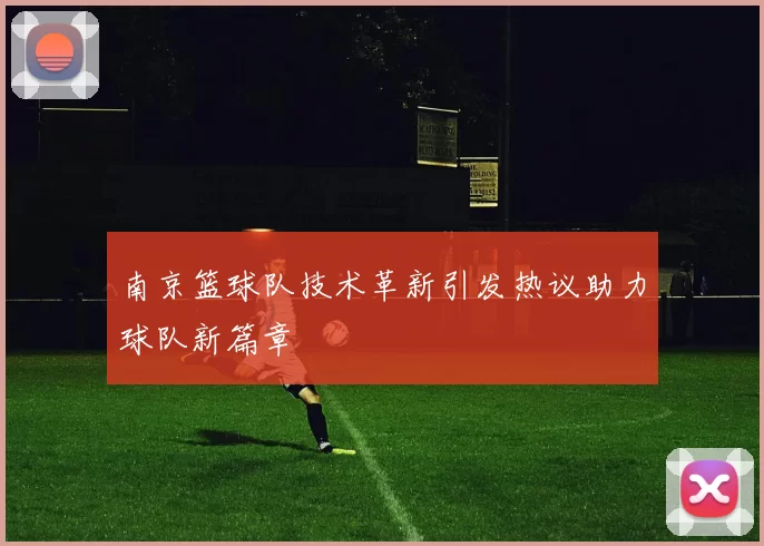 南京篮球队技术革新引发热议助力球队新篇章