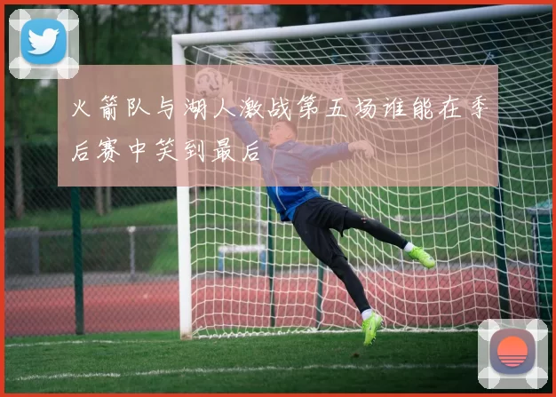火箭队与湖人激战第五场谁能在季后赛中笑到最后